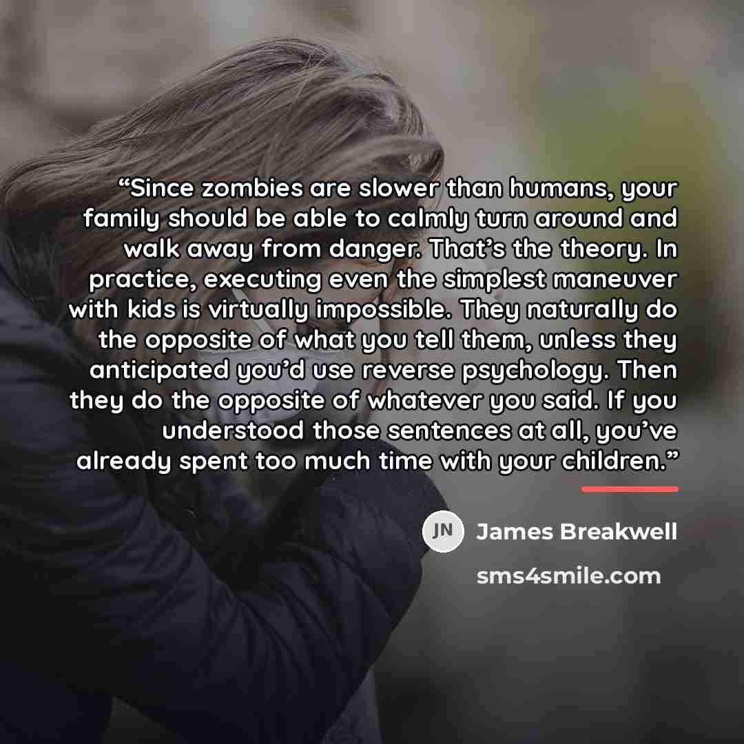 “Since zombies are slower than humans, your family should be able to calmly turn around and walk away from danger. That’s the theory. In practice, executing even the simplest maneuver with kids is virtually impossible. They naturally do the opposite of what you tell them, unless they anticipated…” quote by James Breakwell