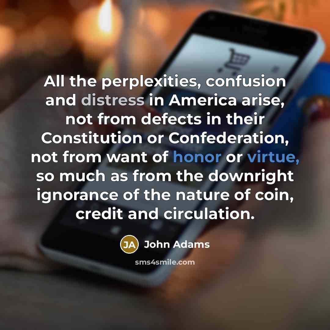“All the perplexities, confusion and distress in America arise, not from defects in their Constitution or Confederation, not from want of honor or virtue, so much as from the downright ignorance of the nature of coin, credit and circulation.” quote by John Adams