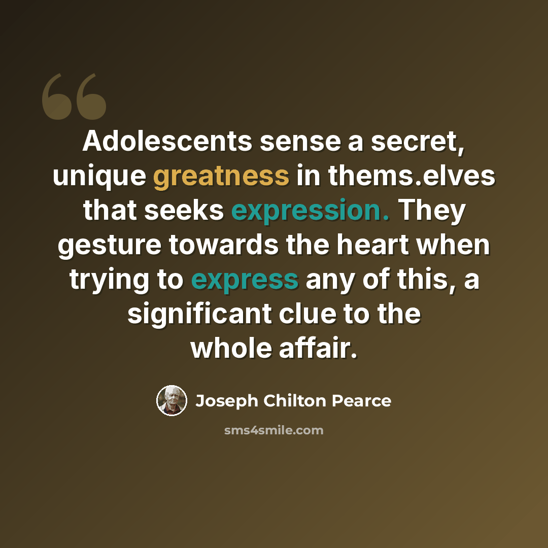 “Adolescents sense a secret, unique greatness in thems.elves that seeks expression. They gesture towards the heart when trying to express any of this, a significant clue to the whole affair.” quote by Joseph Chilton Pearce