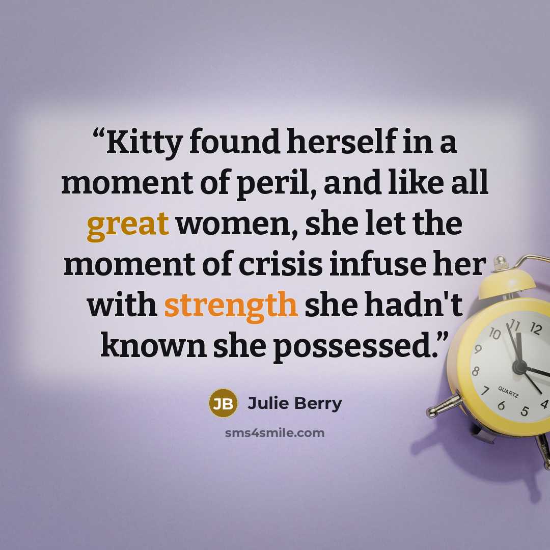 “Kitty found herself in a moment of peril, and like all great women, she let the moment of crisis infuse her with strength she hadn't known she possessed.” quote by Julie Berry