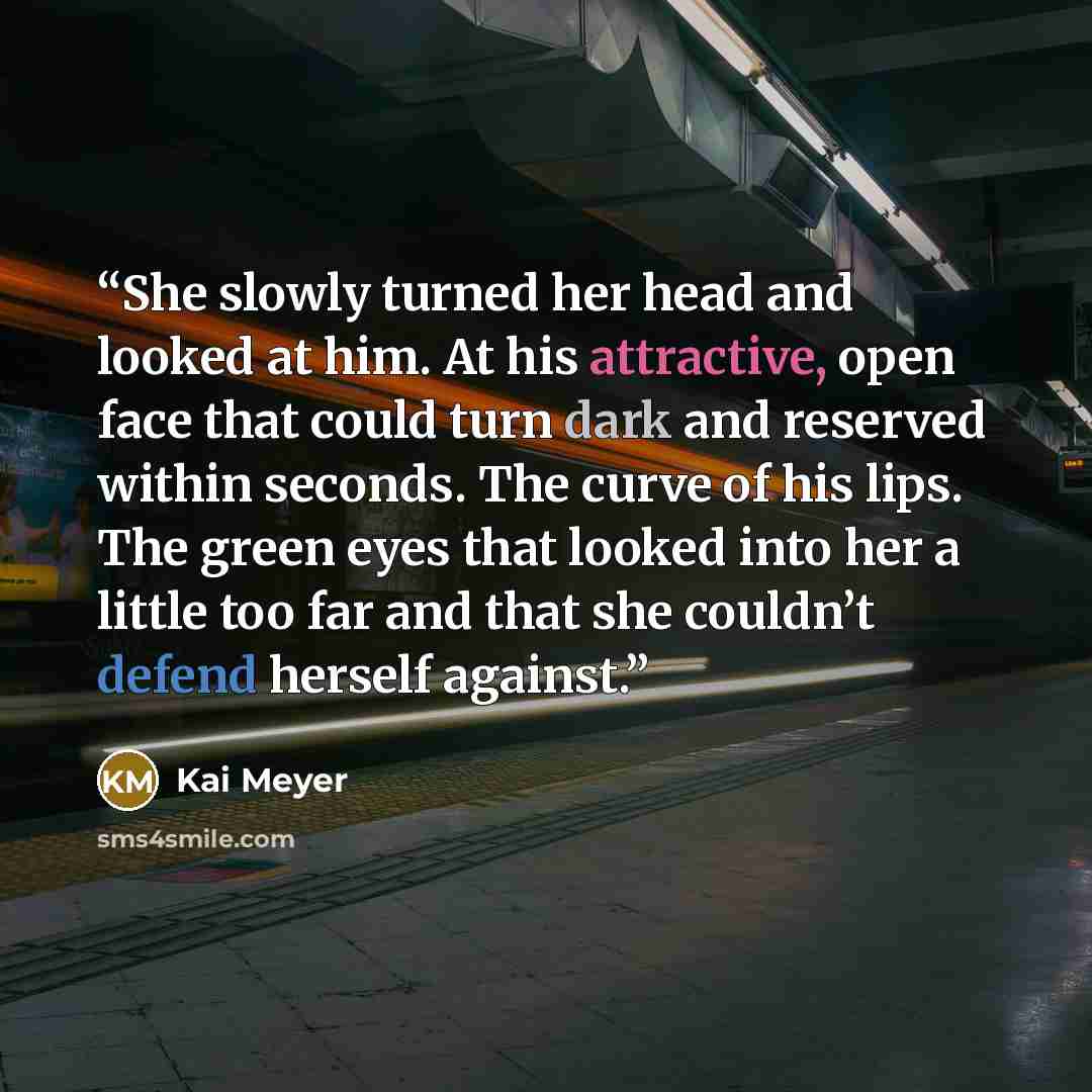 “She slowly turned her head and looked at him. At his attractive, open face that could turn dark and reserved within seconds. The curve of his lips. The green eyes that looked into her a little too far and that she couldn’t defend herself against.” quote by Kai Meyer