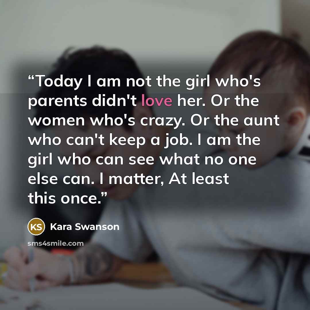“Today I am not the girl who's parents didn't love her. Or the women who's crazy. Or the aunt who can't keep a job. I am the girl who can see what no one else can. I matter, At least this once.” quote by Kara Swanson