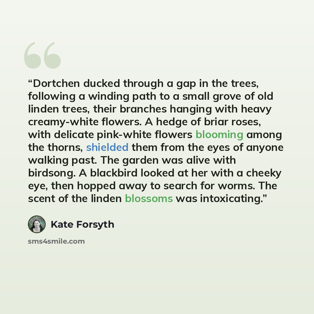 “Dortchen ducked through a gap in the trees, following a winding path to a small grove of old linden trees, their branches hanging with heavy creamy-white flowers. A hedge of briar roses, with delicate pink-white flowers blooming among the thorns, shielded them from the eyes of anyone walking past…” quote by Kate Forsyth