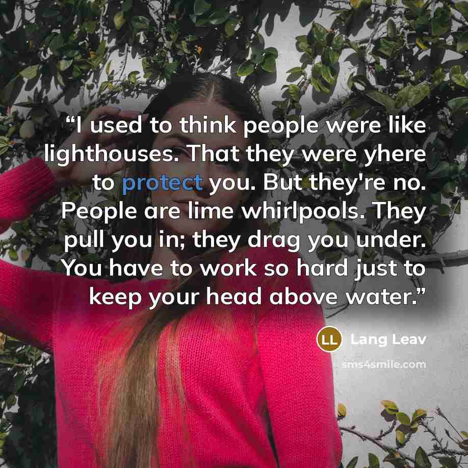 “I used to think people were like lighthouses. That they were yhere to protect you. But they're no. People are lime whirlpools. They pull you in; they drag you under. You have to work so hard just to keep your head above water.” quote by Lang Leav