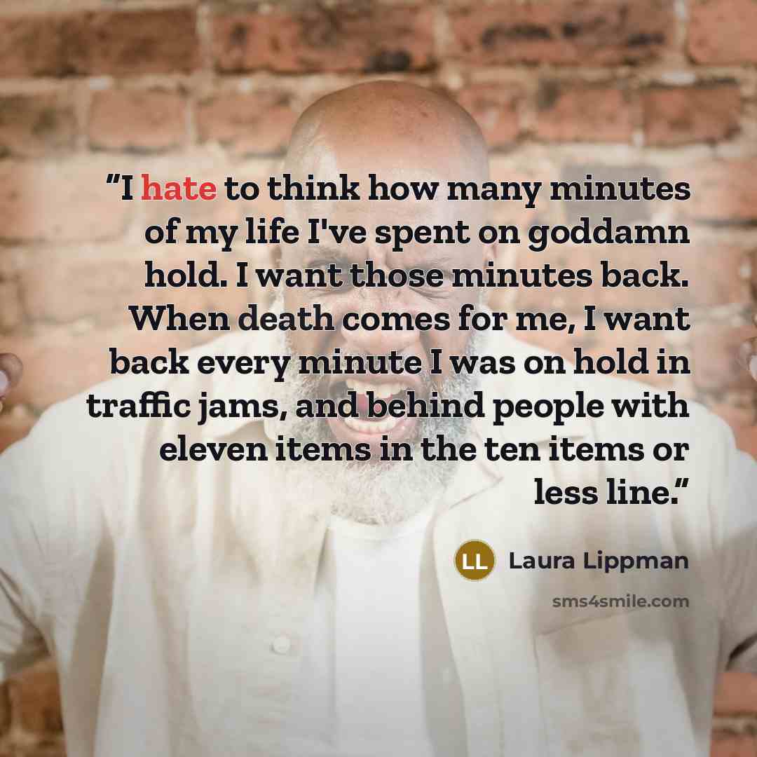 “I hate to think how many minutes of my life I've spent on goddamn hold. I want those minutes back. When death comes for me, I want back every minute I was on hold in traffic jams, and behind people with eleven items in the ten items or less line.” quote by Laura Lippman