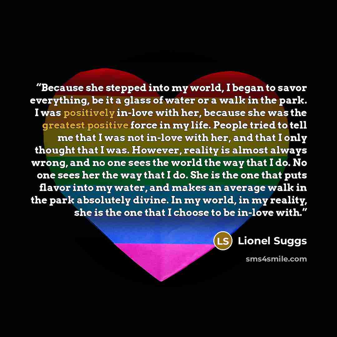 “Because she stepped into my world, I began to savor everything, be it a glass of water or a walk in the park. I was positively in-love with her, because she was the greatest positive force in my life. People tried to tell me that I was not in-love with her, and that I only thought that I was…” quote by Lionel Suggs