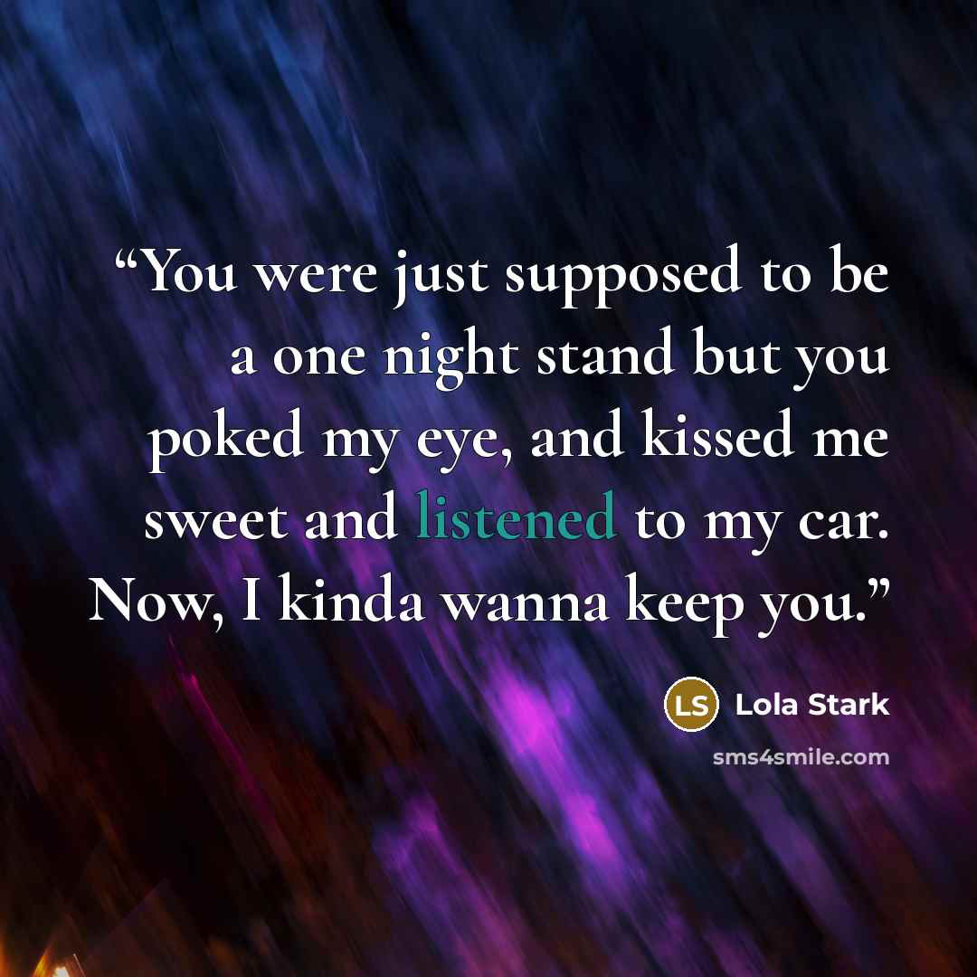 “You were just supposed to be a one night stand but you poked my eye, and kissed me sweet and listened to my car. Now, I kinda wanna keep you.” quote by Lola Stark