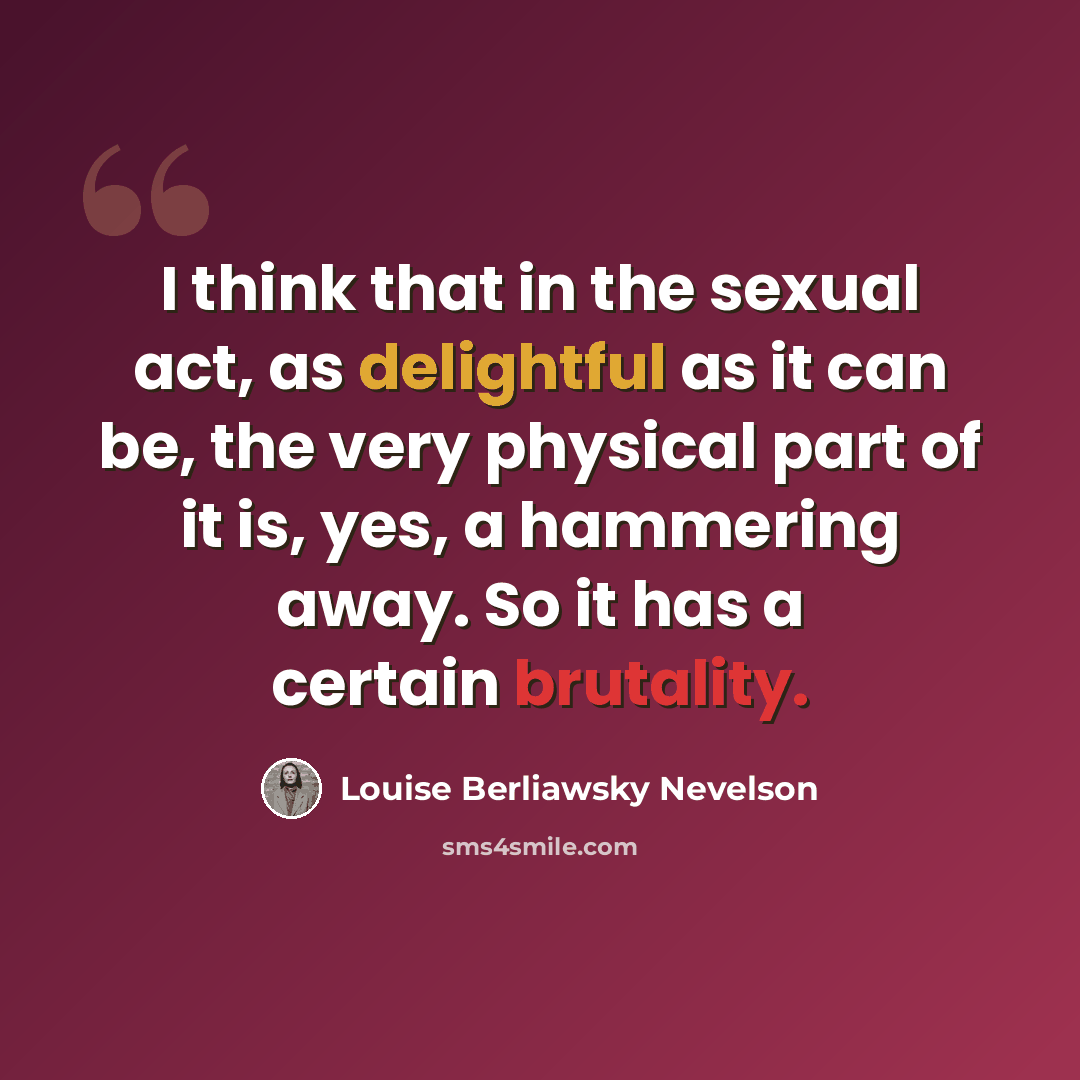“I think that in the sexual act, as delightful as it can be, the very physical part of it is, yes, a hammering away. So it has a certain brutality.” quote by Louise Berliawsky Nevelson