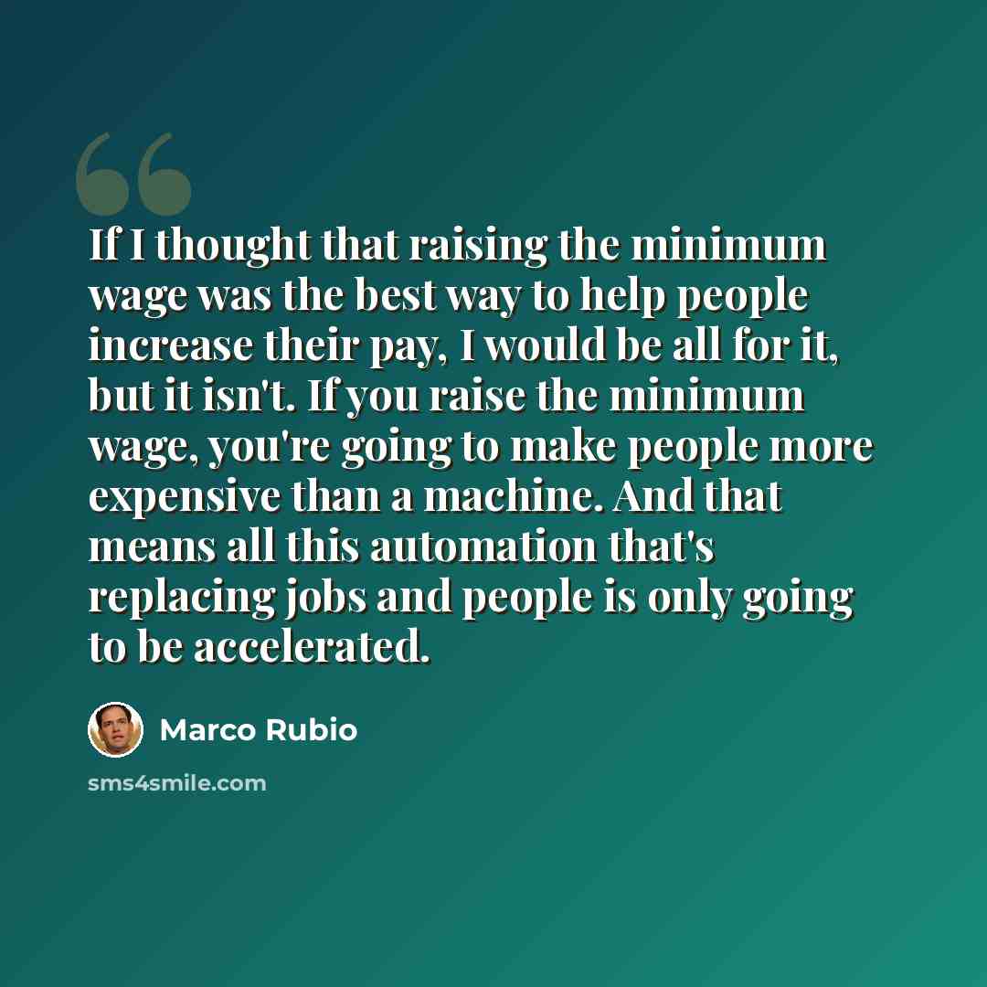 “If I thought that raising the minimum wage was the best way to help people increase their pay, I would be all for it, but it isn't. If you raise the minimum wage, you're going to make people more expensive than a machine. And that means all this automation that's replacing jobs and people is only…” quote by Marco Rubio