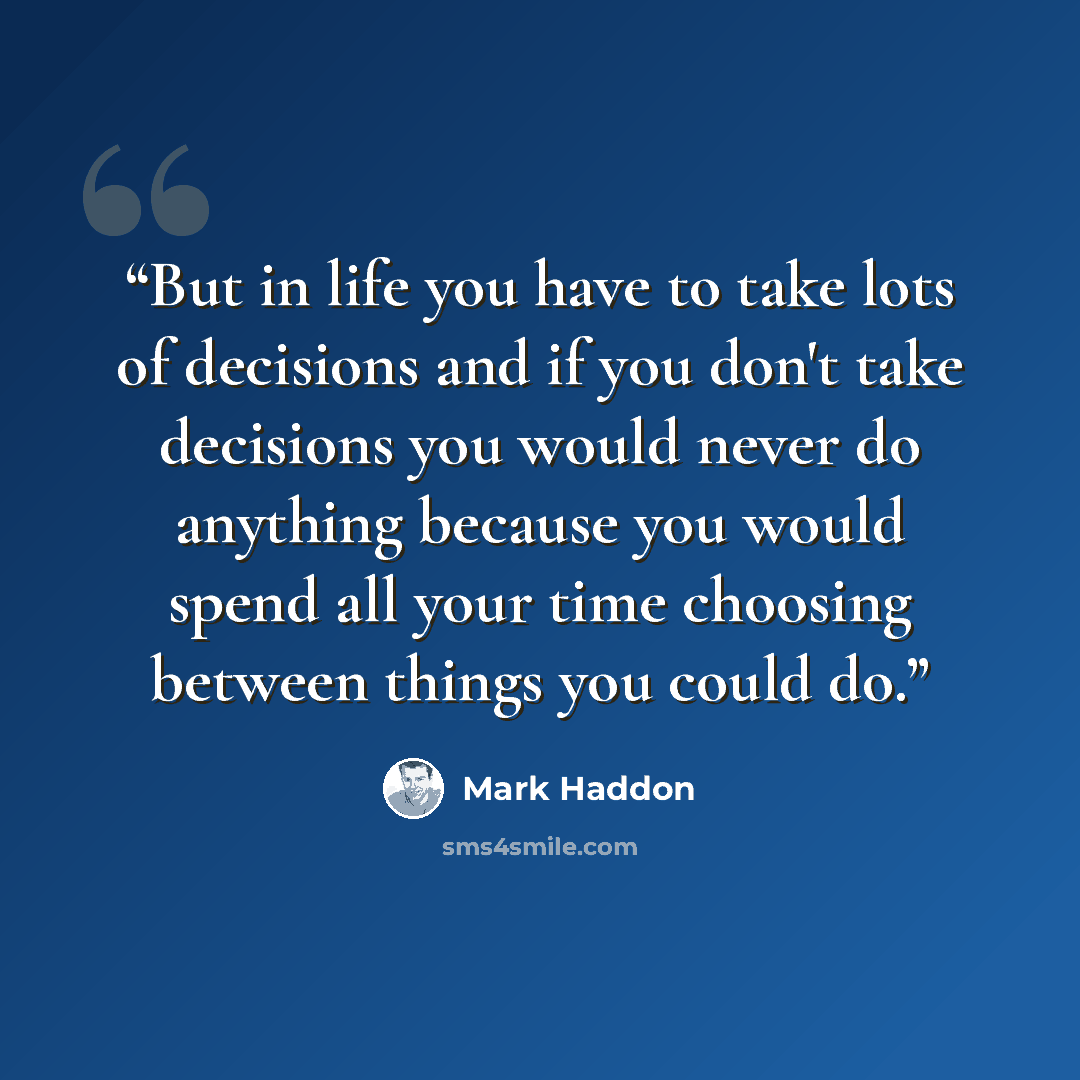 “But in life you have to take lots of decisions and if you don't take decisions you would never do anything because you would spend all your time choosing between things you could do.” quote by Mark Haddon