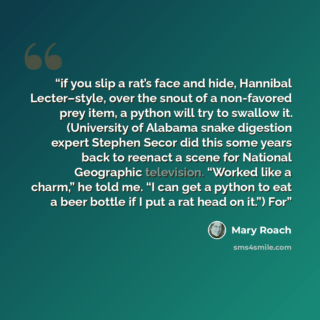 “if you slip a rat’s face and hide, Hannibal Lecter–style, over the snout of a non-favored prey item, a python will try to swallow it. (University of Alabama snake digestion expert Stephen Secor did this some years back to reenact a scene for National Geographic television. “Worked like a charm,”…” quote by Mary Roach