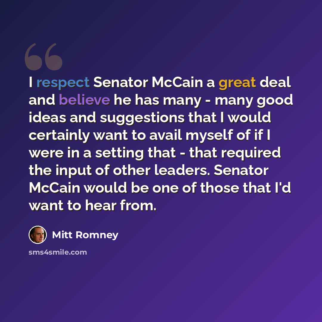 “I respect Senator McCain a great deal and believe he has many - many good ideas and suggestions that I would certainly want to avail myself of if I were in a setting that - that required the input of other leaders. Senator McCain would be one of those that I'd want to hear from.” quote by Mitt Romney