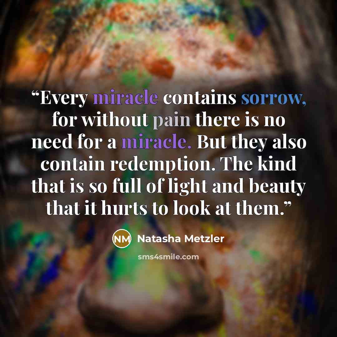 “Every miracle contains sorrow, for without pain there is no need for a miracle. But they also contain redemption. The kind that is so full of light and beauty that it hurts to look at them.” quote by Natasha Metzler