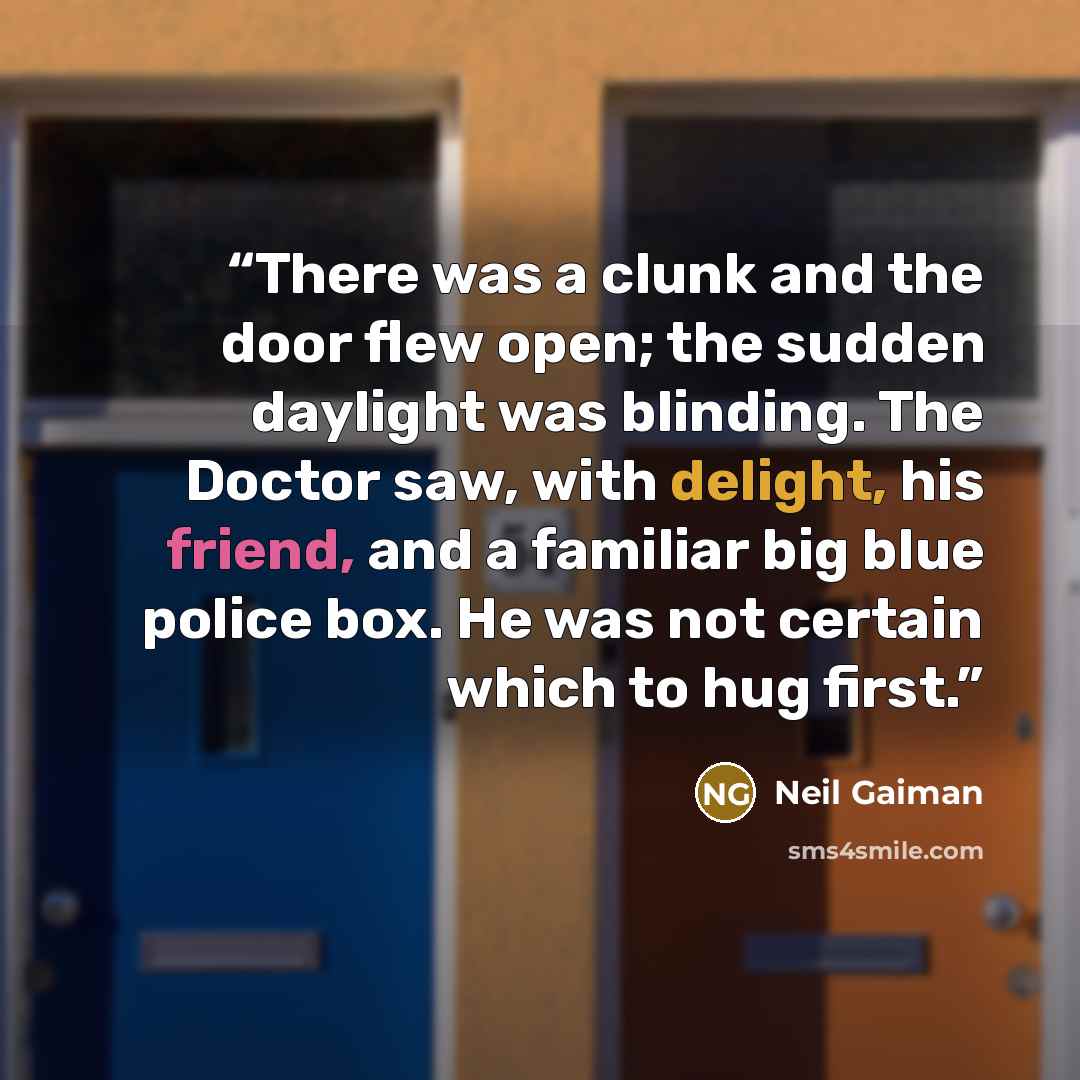 “There was a clunk and the door flew open; the sudden daylight was blinding. The Doctor saw, with delight, his friend, and a familiar big blue police box. He was not certain which to hug first.” quote by Neil Gaiman