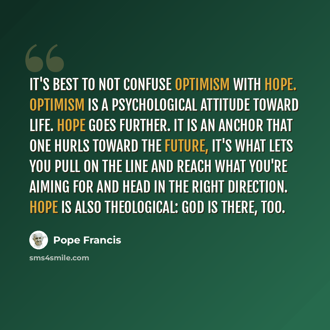 “It's best to not confuse optimism with hope. Optimism is a psychological attitude toward life. Hope goes further. It is an anchor that one hurls toward the future, it's what lets you pull on the line and reach what you're aiming for and head in the right direction. Hope is also theological: God is…” quote by Pope Francis