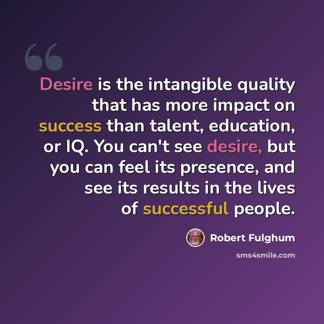 “Desire is the intangible quality that has more impact on success than talent, education, or IQ. You can't see desire, but you can feel its presence, and see its results in the lives of successful people.” quote by Robert Fulghum