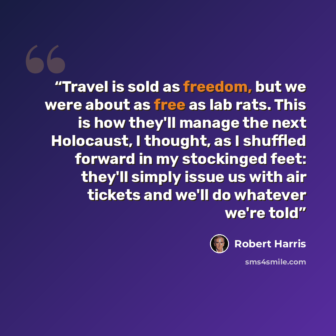 “Travel is sold as freedom, but we were about as free as lab rats. This is how they'll manage the next Holocaust, I thought, as I shuffled forward in my stockinged feet: they'll simply issue us with air tickets and we'll do whatever we're told” quote by Robert Harris