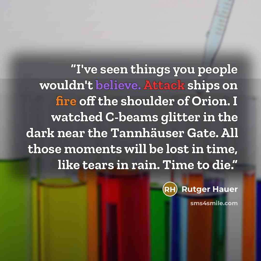 “I've seen things you people wouldn't believe. Attack ships on fire off the shoulder of Orion. I watched C-beams glitter in the dark near the Tannhäuser Gate. All those moments will be lost in time, like tears in rain. Time to die.” quote by Rutger Hauer