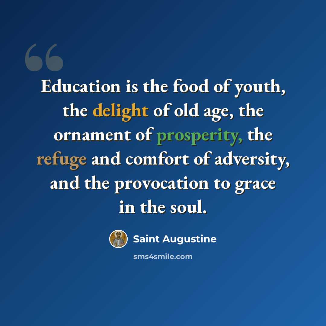 “Education is the food of youth, the delight of old age, the ornament of prosperity, the refuge and comfort of adversity, and the provocation to grace in the soul.” quote by Saint Augustine