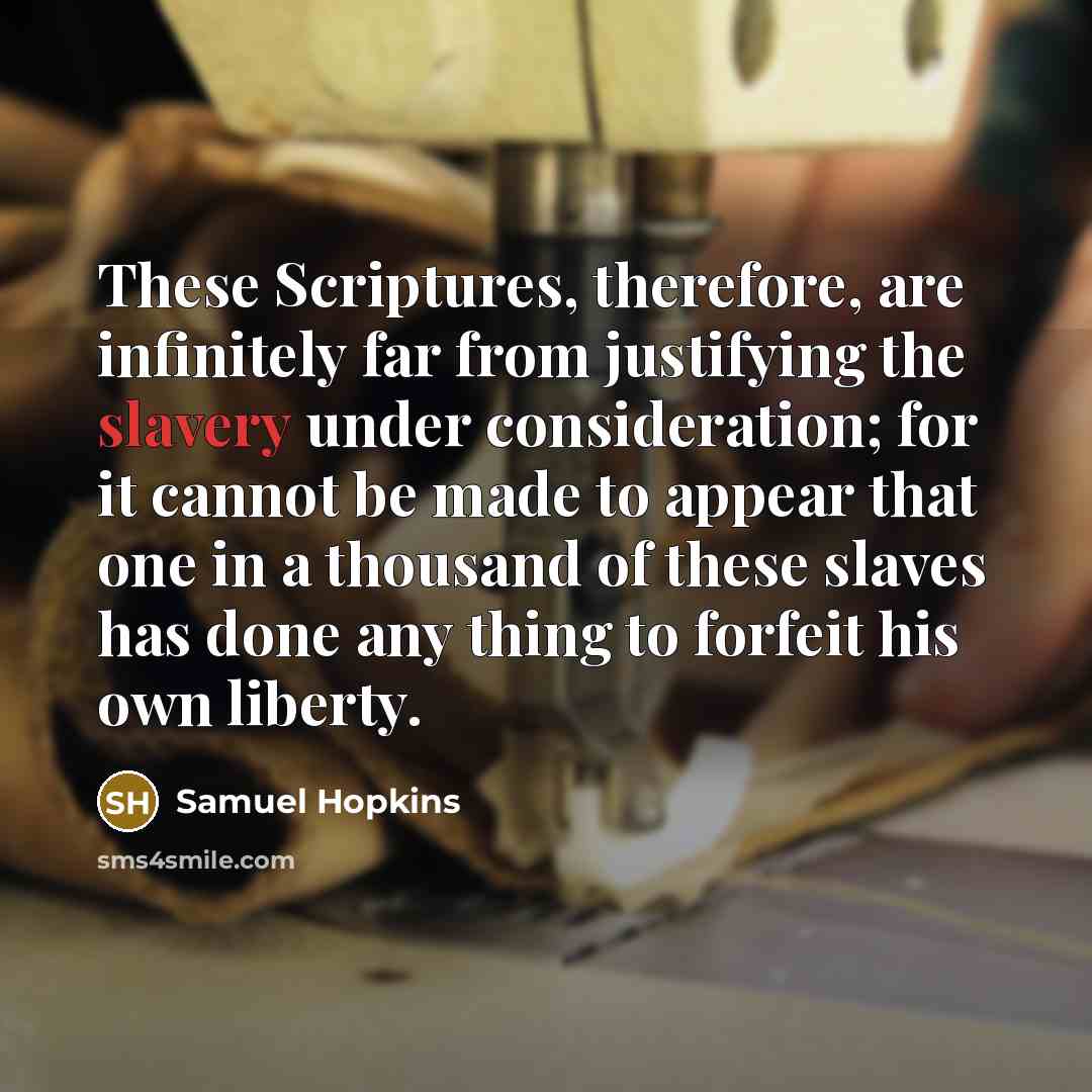 “These Scriptures, therefore, are infinitely far from justifying the slavery under consideration; for it cannot be made to appear that one in a thousand of these slaves has done any thing to forfeit his own liberty.” quote by Samuel Hopkins
