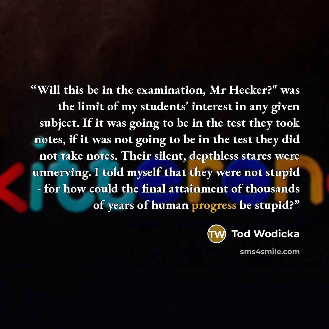“Will this be in the examination, Mr Hecker?" was the limit of my students' interest in any given subject. If it was going to be in the test they took notes, if it was not going to be in the test they did not take notes. Their silent, depthless stares were unnerving. I told myself that they were…” quote by Tod Wodicka