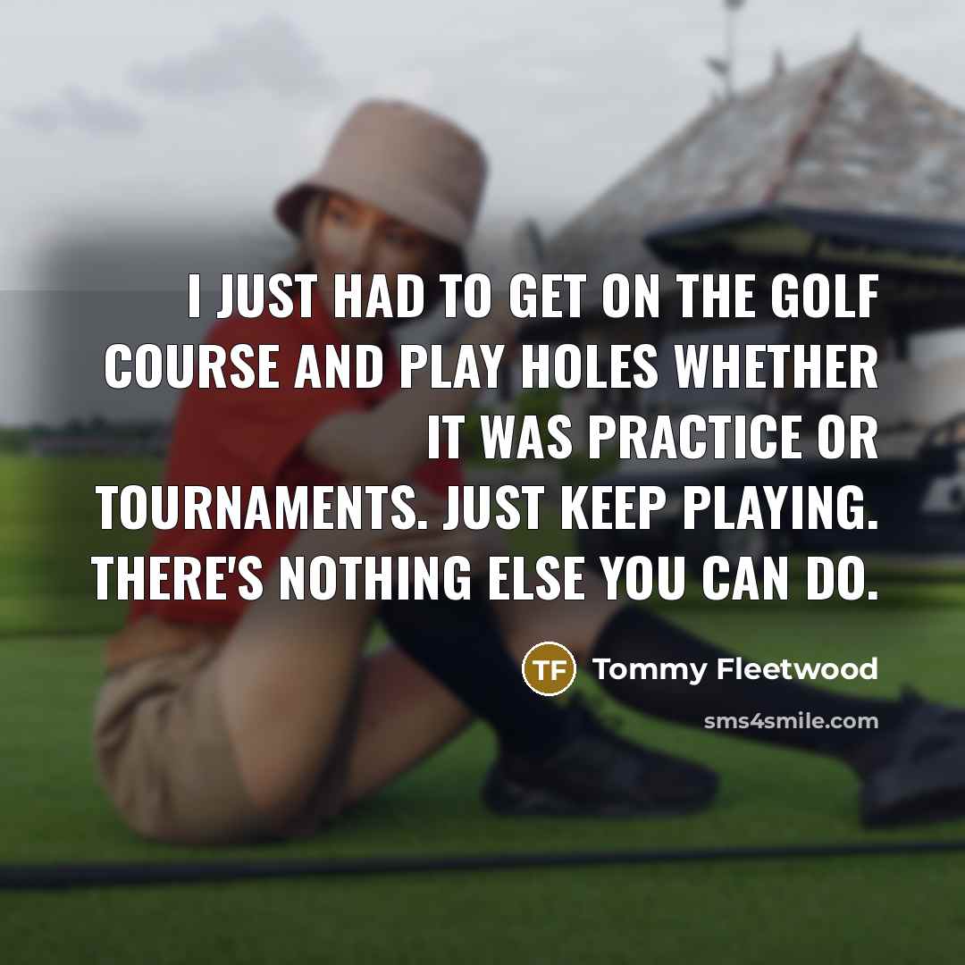 “I just had to get on the golf course and play holes whether it was practice or tournaments. Just keep playing. There's nothing else you can do.” quote by Tommy Fleetwood