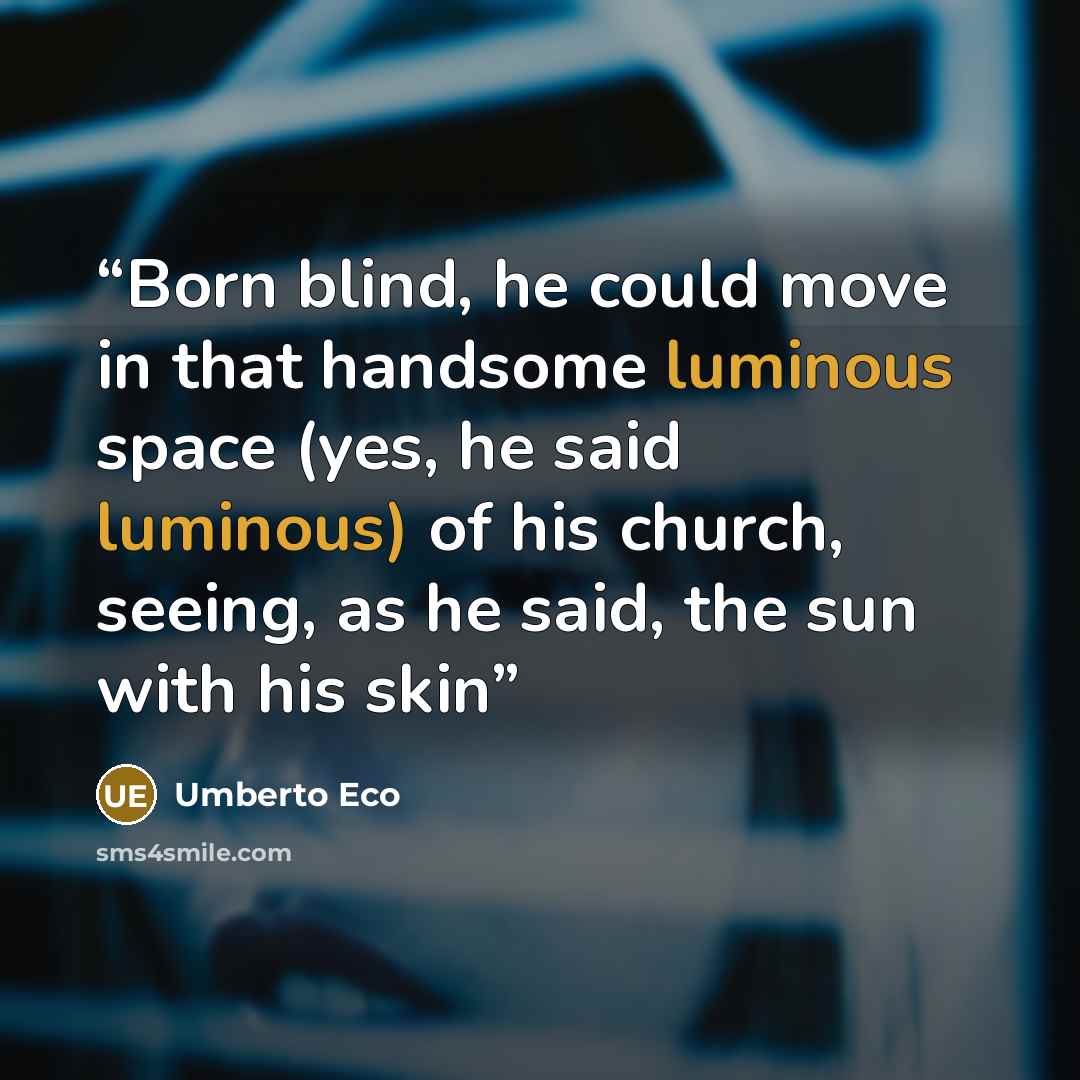 “Born blind, he could move in that handsome luminous space (yes, he said luminous) of his church, seeing, as he said, the sun with his skin” quote by Umberto Eco