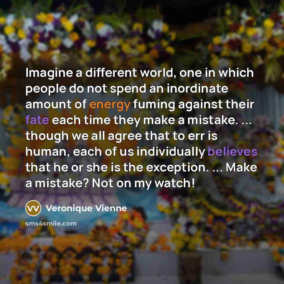 “Imagine a different world, one in which people do not spend an inordinate amount of energy fuming against their fate each time they make a mistake. ... though we all agree that to err is human, each of us individually believes that he or she is the exception. ... Make a mistake? Not on my watch!” quote by Veronique Vienne