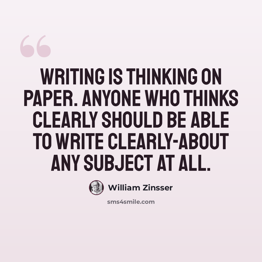 “Writing is thinking on paper. Anyone who thinks clearly should be able to write clearly-about any subject at all.” quote by William Zinsser