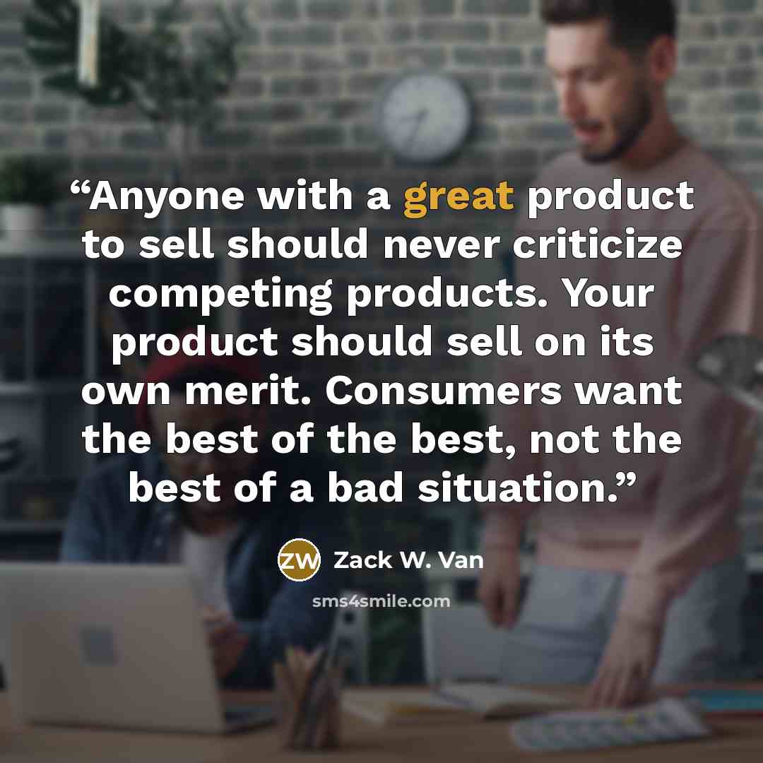 “Anyone with a great product to sell should never criticize competing products. Your product should sell on its own merit. Consumers want the best of the best, not the best of a bad situation.” quote by Zack W. Van