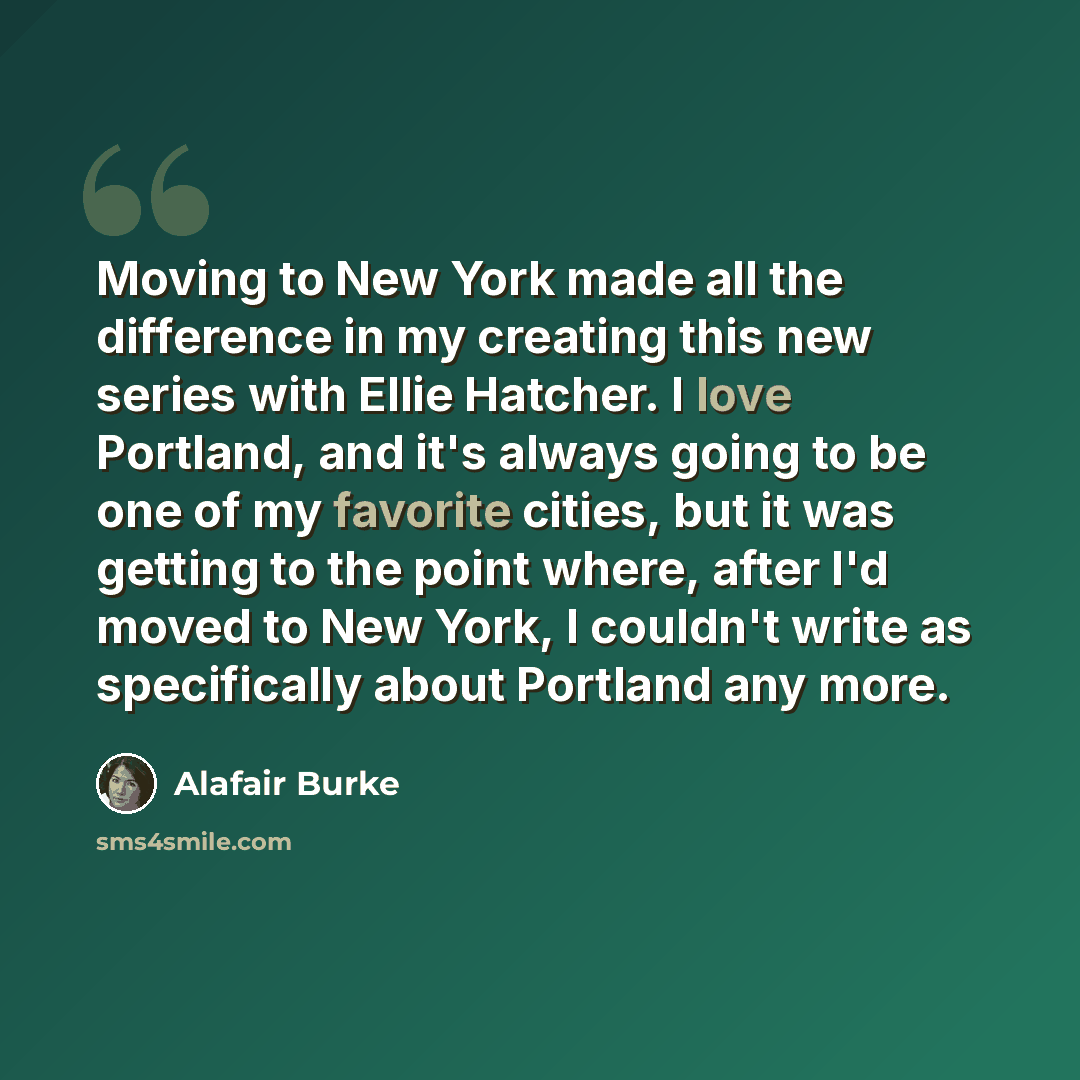 “Moving to New York made all the difference in my creating this new series with Ellie Hatcher. I love Portland, and it's always going to be one of my favorite cities, but it was getting to the point where, after I'd moved to New York, I couldn't write as specifically about Portland any more.” quote by Alafair Burke
