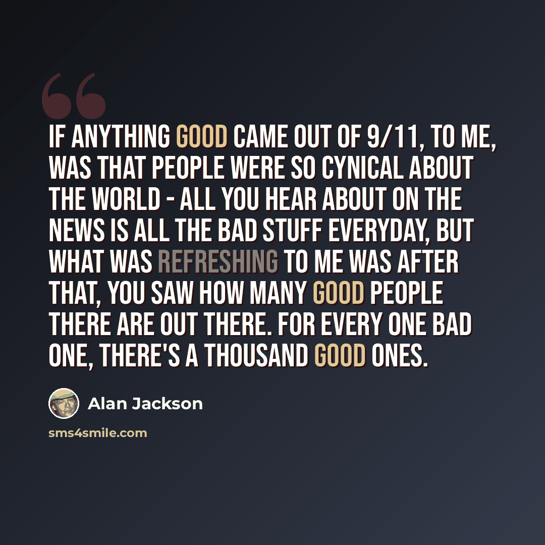“If anything good came out of 9/11, to me, was that people were so cynical about the world - all you hear about on the news is all the bad stuff everyday, but what was refreshing to me was after that, you saw how many good people there are out there. For every one bad one, there's a thousand good…” quote by Alan Jackson