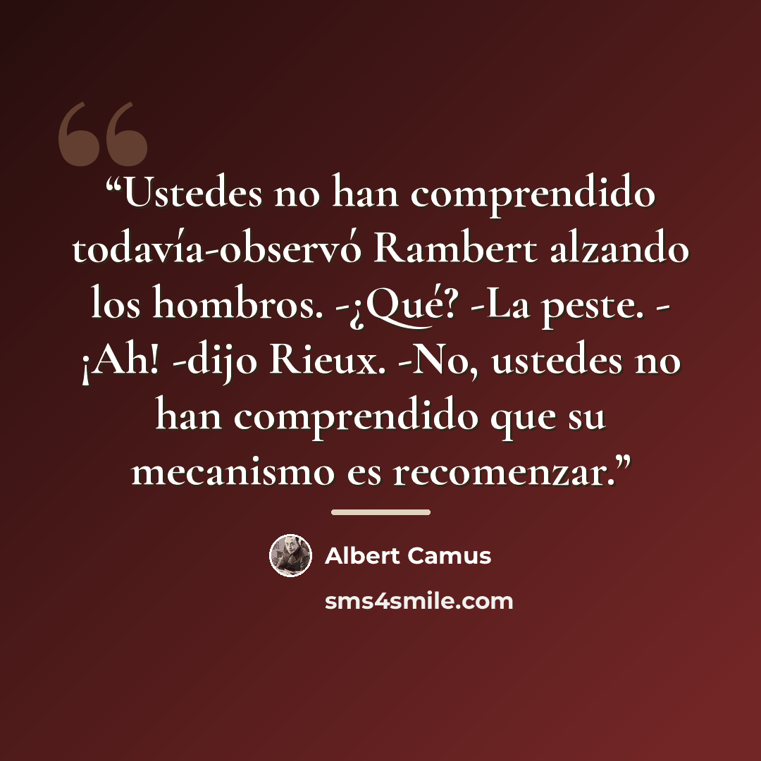 “Ustedes no han comprendido todavía-observó Rambert alzando los hombros. -¿Qué? -La peste. - ¡Ah! -dijo Rieux. -No, ustedes no han comprendido que su mecanismo es recomenzar.” quote by Albert Camus
