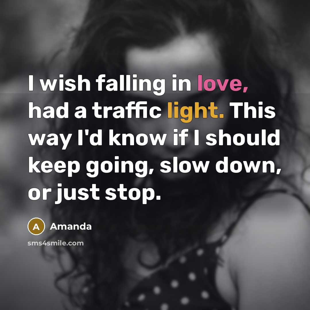 “I wish falling in love, had a traffic light. This way I'd know if I should keep going, slow down, or just stop.” quote by Amanda