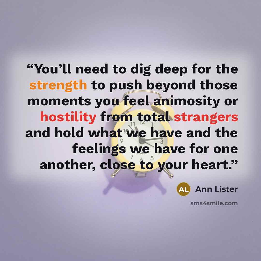 “You’ll need to dig deep for the strength to push beyond those moments you feel animosity or hostility from total strangers and hold what we have and the feelings we have for one another, close to your heart.” quote by Ann Lister