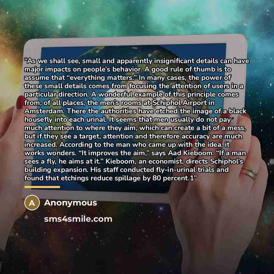 “As we shall see, small and apparently insignificant details can have major impacts on people’s behavior. A good rule of thumb is to assume that “everything matters.” In many cases, the power of these small details comes from focusing the attention of users in a particular direction. A wonderful…” quote by Anonymous