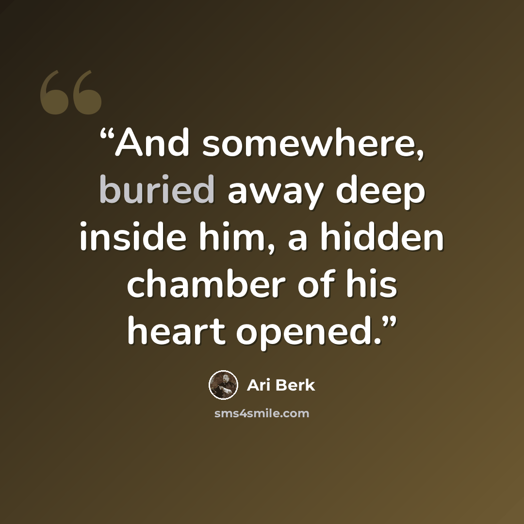 “And somewhere, buried away deep inside him, a hidden chamber of his heart opened.” quote by Ari Berk