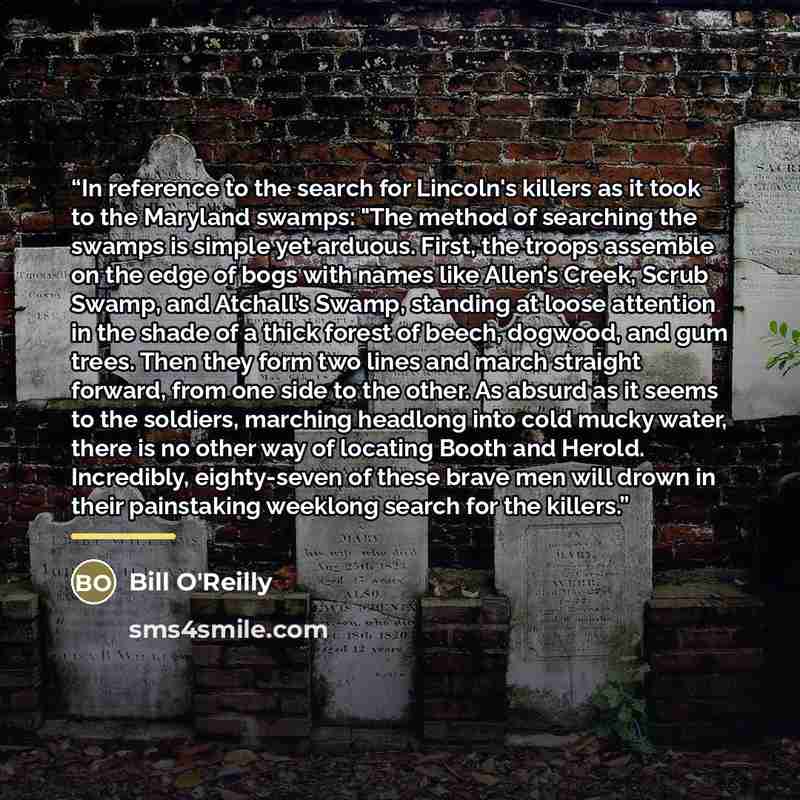 “In reference to the search for Lincoln's killers as it took to the Maryland swamps: "The method of searching the swamps is simple yet arduous. First, the troops assemble on the edge of bogs with names like Allen’s Creek, Scrub Swamp, and Atchall’s Swamp, standing at loose attention in the shade of…” quote by Bill O'Reilly