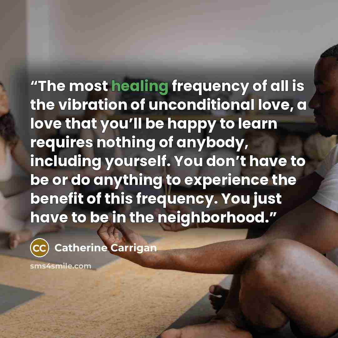 “The most healing frequency of all is the vibration of unconditional love, a love that you’ll be happy to learn requires nothing of anybody, including yourself. You don’t have to be or do anything to experience the benefit of this frequency. You just have to be in the neighborhood.” quote by Catherine Carrigan