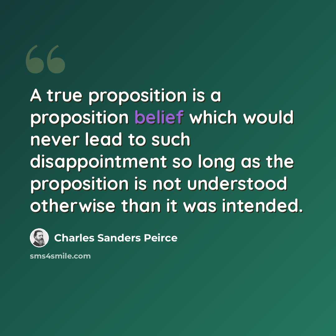 “A true proposition is a proposition belief which would never lead to such disappointment so long as the proposition is not understood otherwise than it was intended.” quote by Charles Sanders Peirce