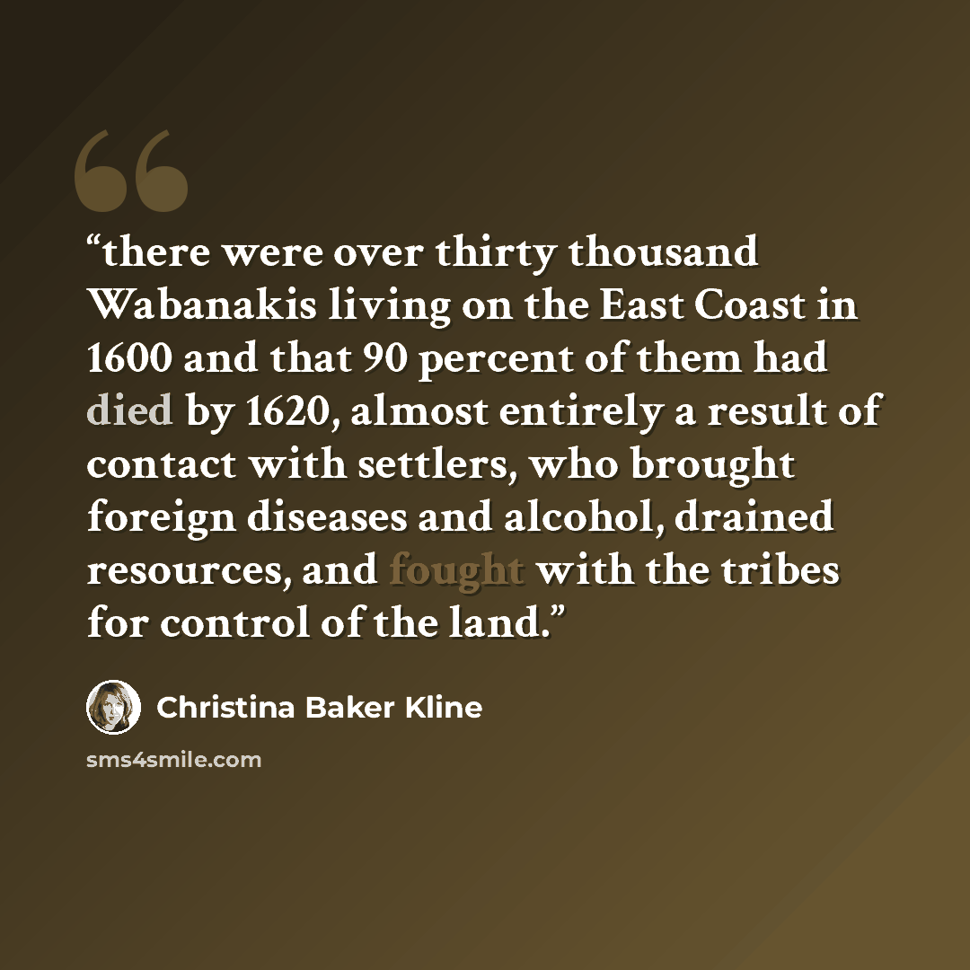 “there were over thirty thousand Wabanakis living on the East Coast in 1600 and that 90 percent of them had died by 1620, almost entirely a result of contact with settlers, who brought foreign diseases and alcohol, drained resources, and fought with the tribes for control of the land.” quote by Christina Baker Kline