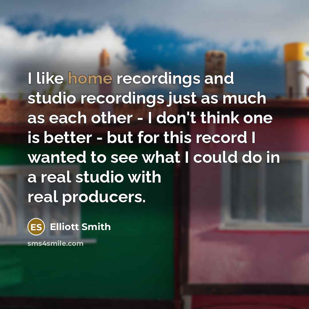 “I like home recordings and studio recordings just as much as each other - I don't think one is better - but for this record I wanted to see what I could do in a real studio with real producers.” quote by Elliott Smith