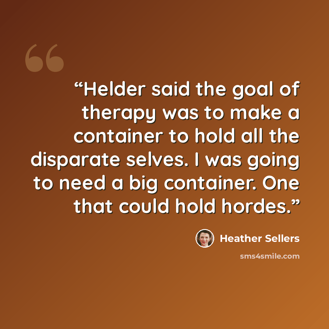 “Helder said the goal of therapy was to make a container to hold all the disparate selves. I was going to need a big container. One that could hold hordes.” quote by Heather Sellers