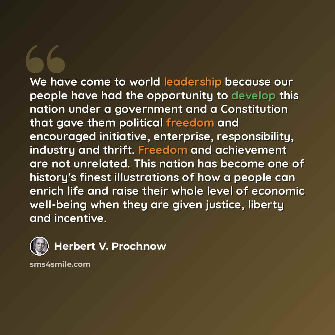 “We have come to world leadership because our people have had the opportunity to develop this nation under a government and a Constitution that gave them political freedom and encouraged initiative, enterprise, responsibility, industry and thrift. Freedom and achievement are not unrelated. This…” quote by Herbert V. Prochnow