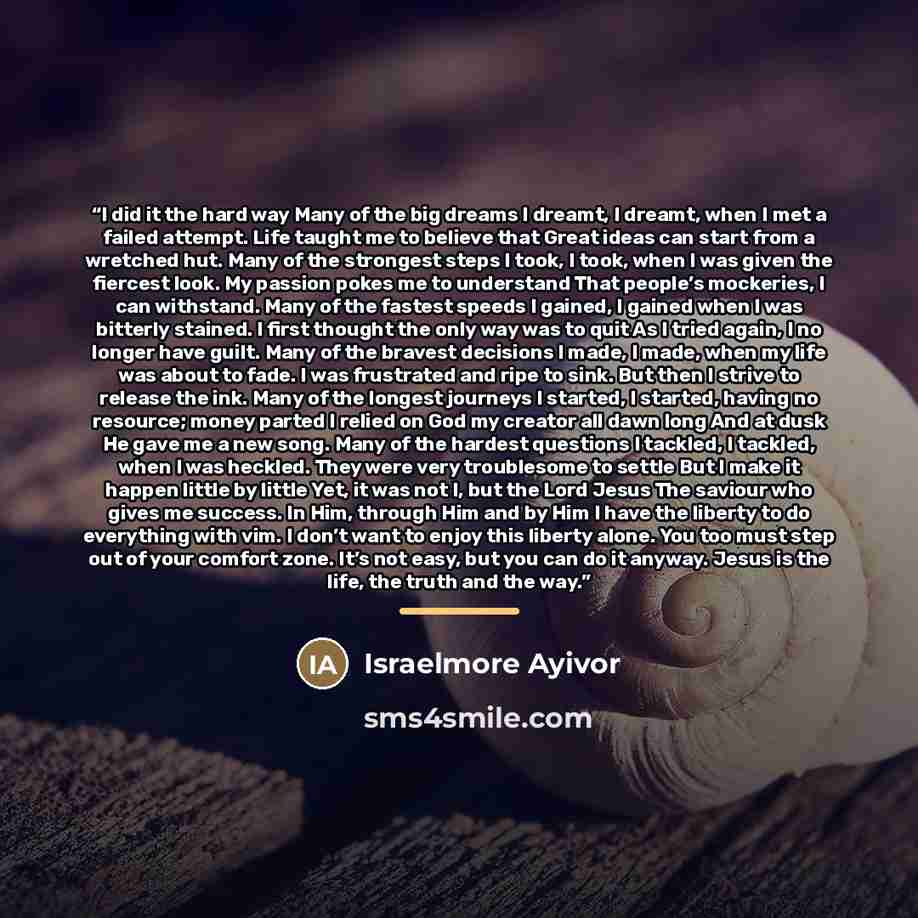 “I did it the hard way Many of the big dreams I dreamt, I dreamt, when I met a failed attempt. Life taught me to believe that Great ideas can start from a wretched hut. Many of the strongest steps I took, I took, when I was given the fiercest look. My passion pokes me to understand That people’s…” quote by Israelmore Ayivor