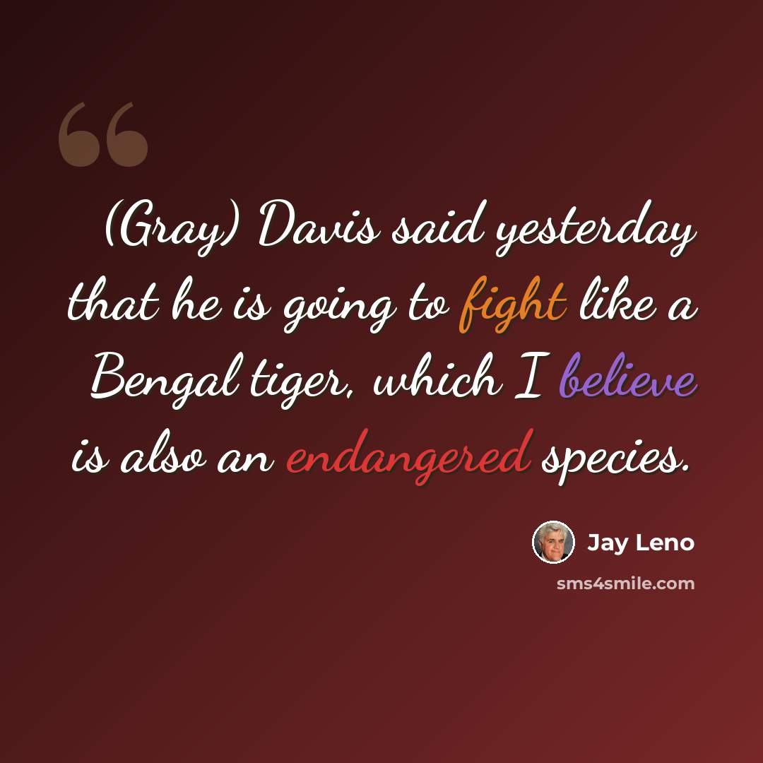 “(Gray) Davis said yesterday that he is going to fight like a Bengal tiger, which I believe is also an endangered species.” quote by Jay Leno
