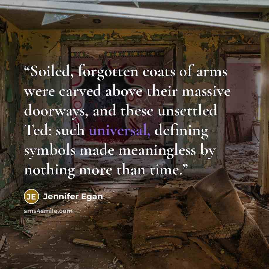 “Soiled, forgotten coats of arms were carved above their massive doorways, and these unsettled Ted: such universal, defining symbols made meaningless by nothing more than time.” quote by Jennifer Egan