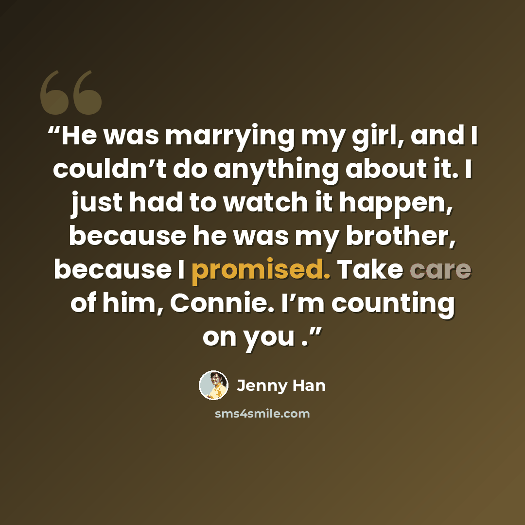 “He was marrying my girl, and I couldn’t do anything about it. I just had to watch it happen, because he was my brother, because I promised. Take care of him, Connie. I’m counting on you .” quote by Jenny Han