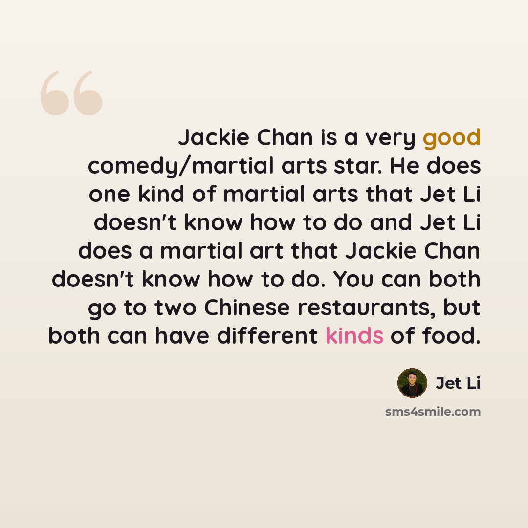 “Jackie Chan is a very good comedy/martial arts star. He does one kind of martial arts that Jet Li doesn't know how to do and Jet Li does a martial art that Jackie Chan doesn't know how to do. You can both go to two Chinese restaurants, but both can have different kinds of food.” quote by Jet Li