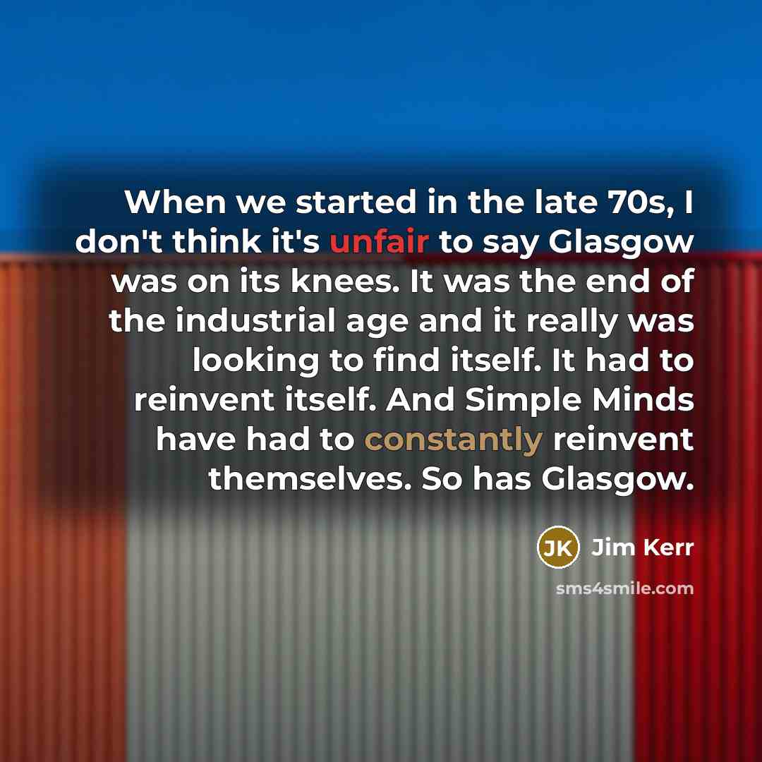 “When we started in the late 70s, I don't think it's unfair to say Glasgow was on its knees. It was the end of the industrial age and it really was looking to find itself. It had to reinvent itself. And Simple Minds have had to constantly reinvent themselves. So has Glasgow.” quote by Jim Kerr